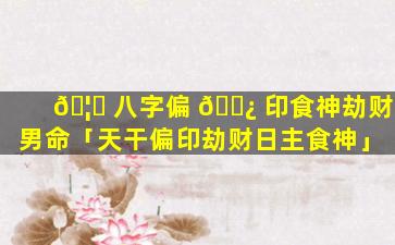 🦄 八字偏 🌿 印食神劫财男命「天干偏印劫财日主食神」